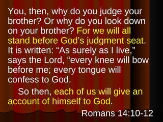<ul><li>You, then, why do you judge your brother? Or why do you look down on your brother?  For we will all stand before G...