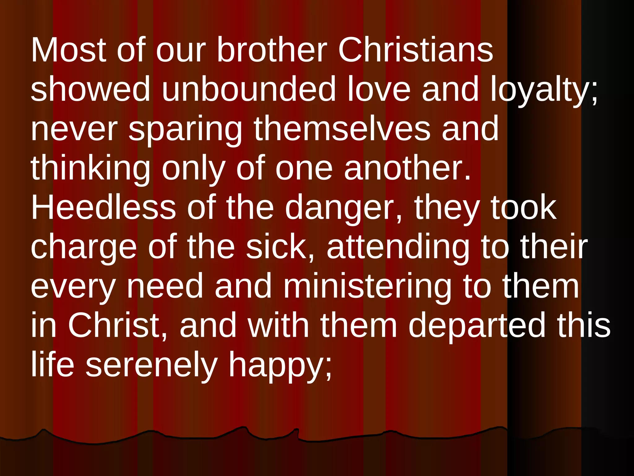 Most of our brother Christians showed unbounded love and loyalty; never sparing themselves and thinking only of one another. Heedless of the danger, they took charge of the sick, attending to their every need and ministering to them in Christ, and with them departed this life serenely happy;  