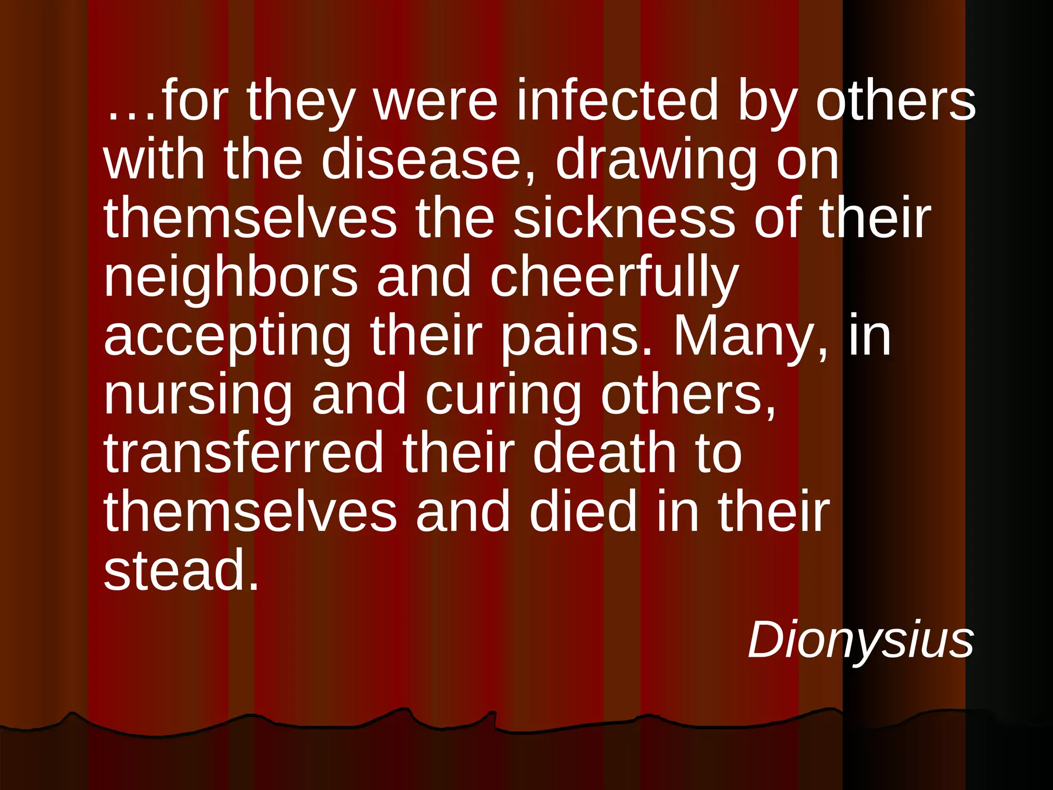 … for they were infected by others with the disease, drawing on themselves the sickness of their neighbors and cheerfully accepting their pains. Many, in nursing and curing others, transferred their death to themselves and died in their stead.  Dionysius   