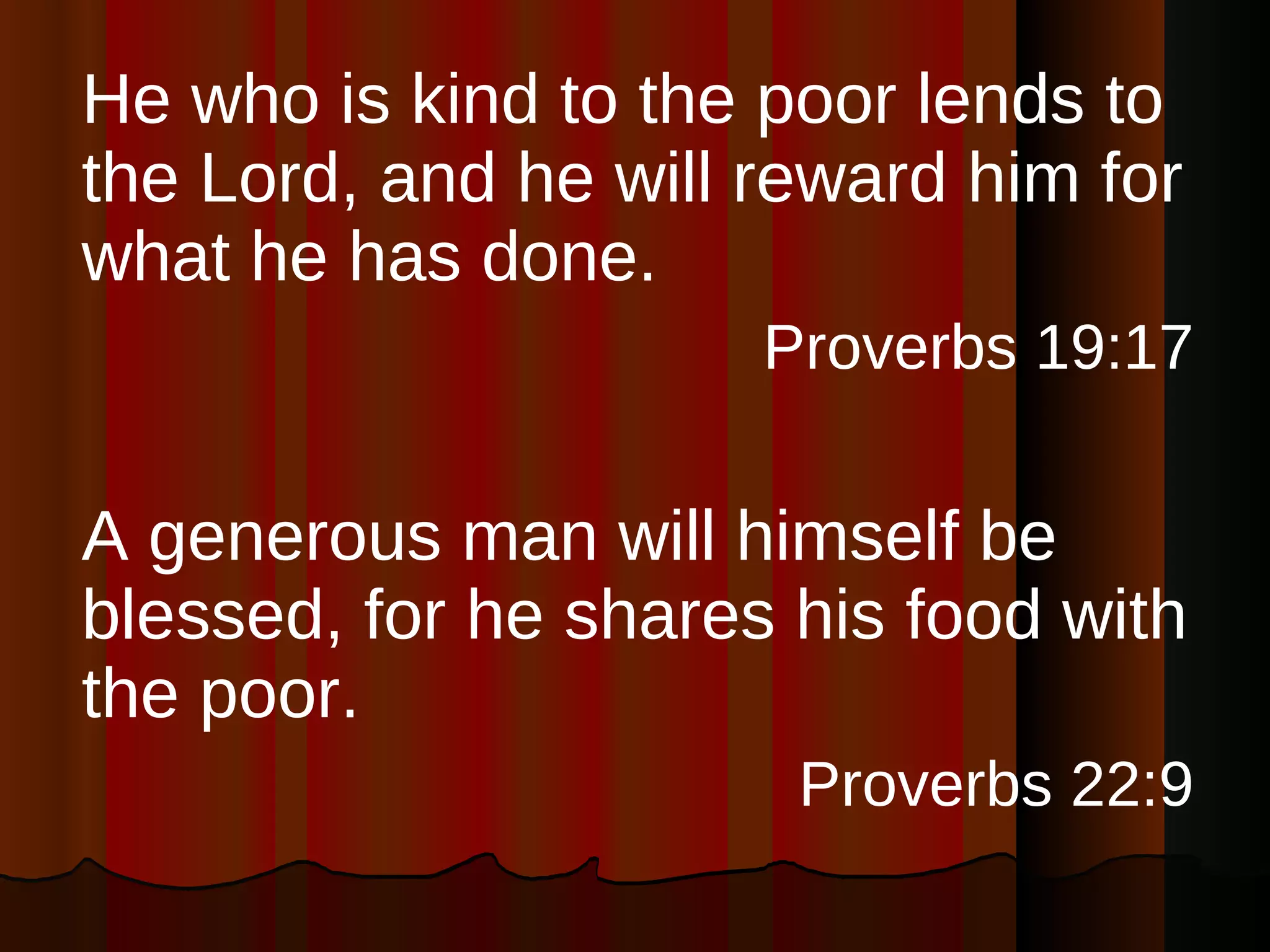 He who is kind to the poor lends to the Lord, and he will reward him for what he has done. Proverbs 19:17 A generous man will himself be blessed, for he shares his food with the poor. Proverbs 22:9 