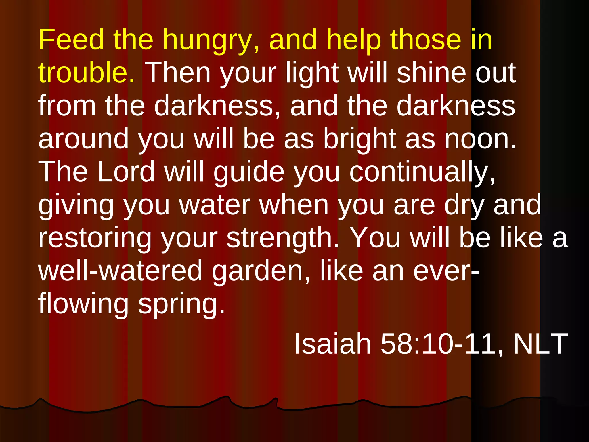Feed the hungry, and help those in trouble.  Then your light will shine out from the darkness, and the darkness around you will be as bright as noon. The Lord will guide you continually, giving you water when you are dry and restoring your strength. You will be like a well-watered garden, like an ever-flowing spring. Isaiah 58:10-11, NLT 