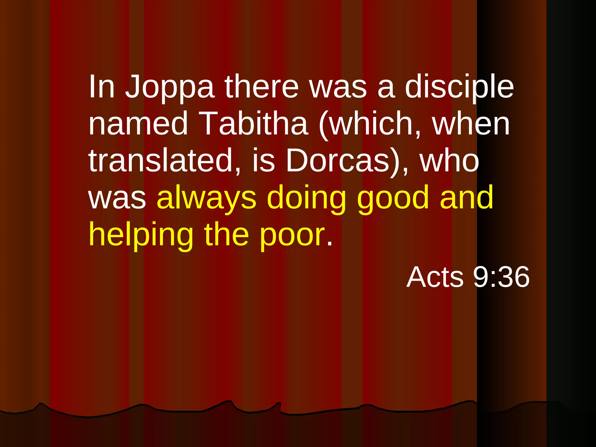 In Joppa there was a disciple named Tabitha (which, when translated, is Dorcas), who was  always doing good and helping the poor . Acts 9:36 