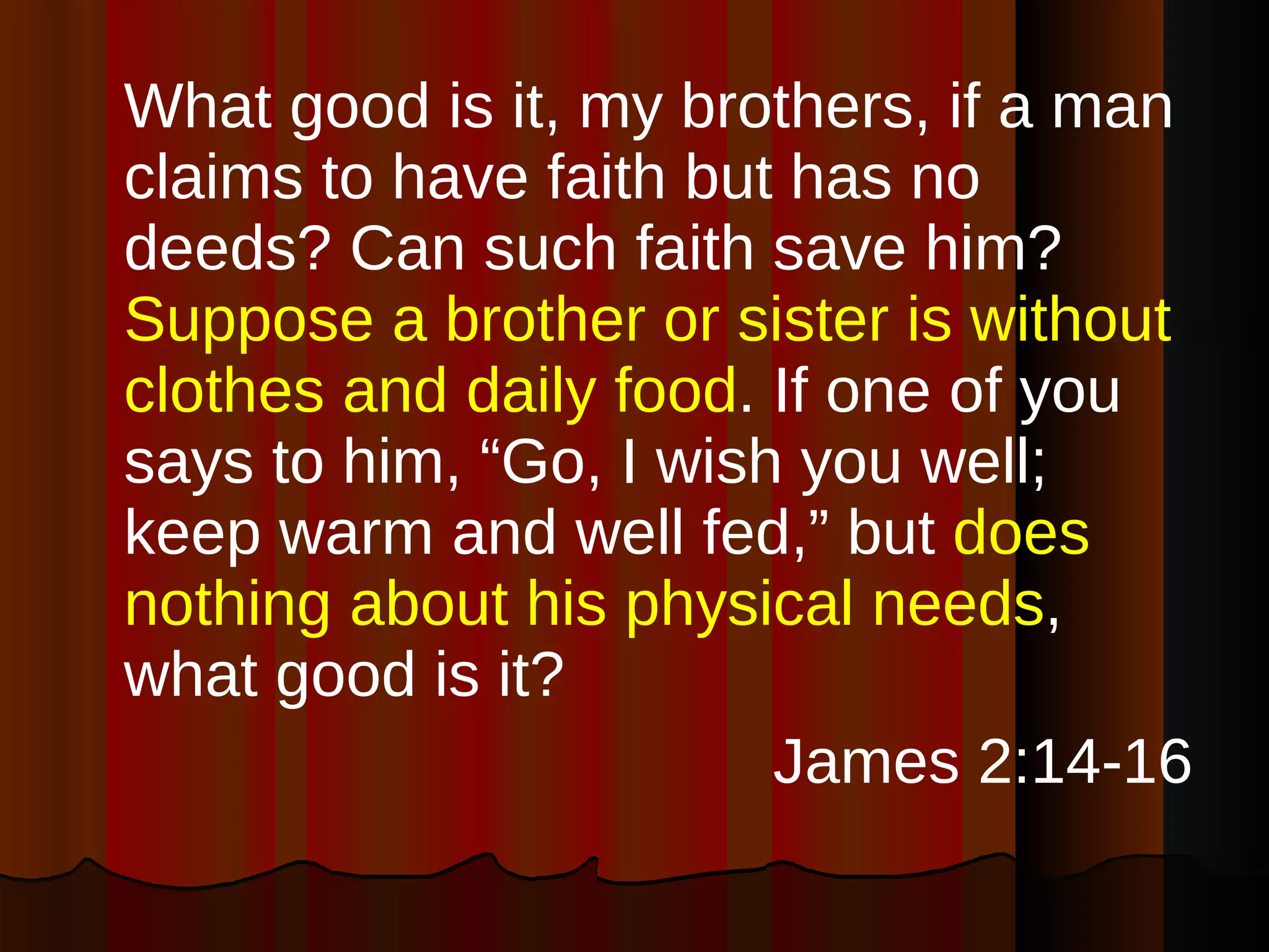 What good is it, my brothers, if a man claims to have faith but has no deeds? Can such faith save him?  Suppose a brother or sister is without clothes and daily food . If one of you says to him, “Go, I wish you well; keep warm and well fed,” but  does nothing about his physical needs , what good is it?  James 2:14-16 