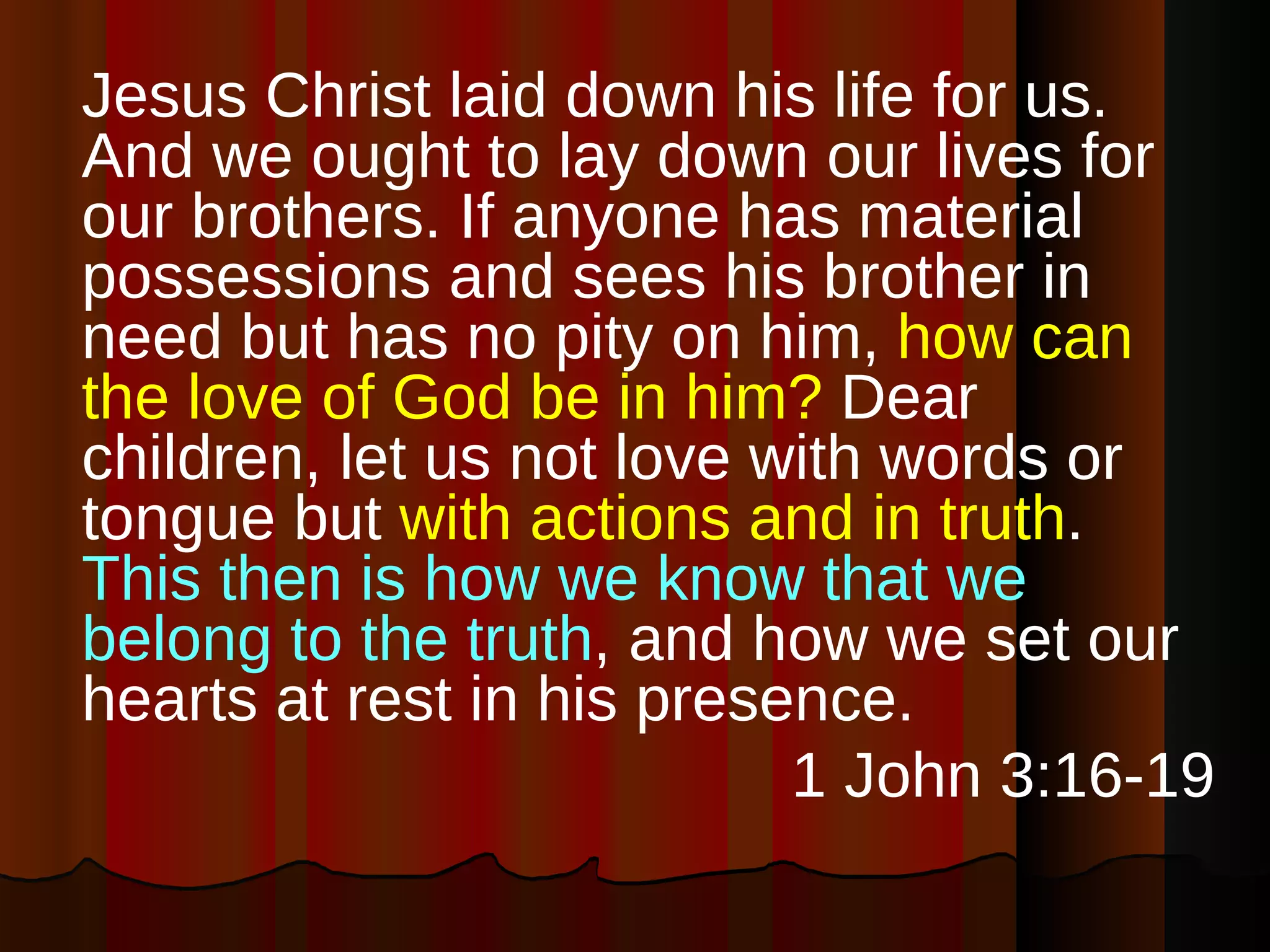Jesus Christ laid down his life for us. And we ought to lay down our lives for our brothers. If anyone has material possessions and sees his brother in need but has no pity on him,  how can the love of God be in him?  Dear children, let us not love with words or tongue but  with actions and in truth .  This then is how we know that we belong to the truth , and how we set our hearts at rest in his presence. 1 John 3:16-19 