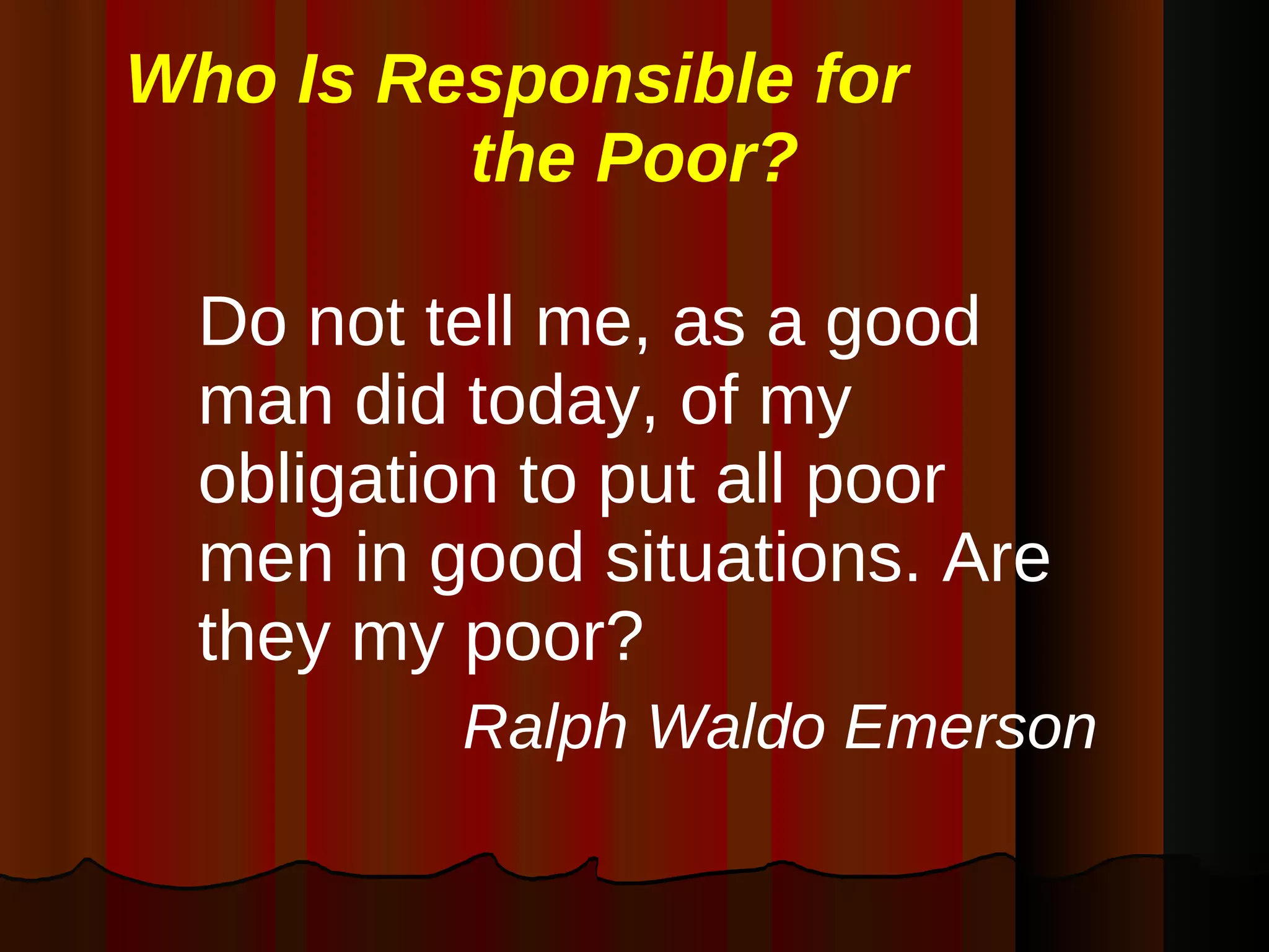 Who Is Responsible for  the Poor? Do not tell me, as a good man did today, of my obligation to put all poor men in good situations. Are they my poor? Ralph Waldo Emerson 