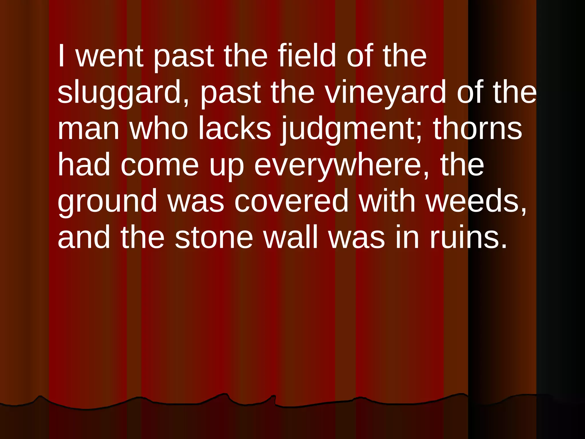 I went past the field of the sluggard, past the vineyard of the man who lacks judgment; thorns had come up everywhere, the ground was covered with weeds, and the stone wall was in ruins.  
