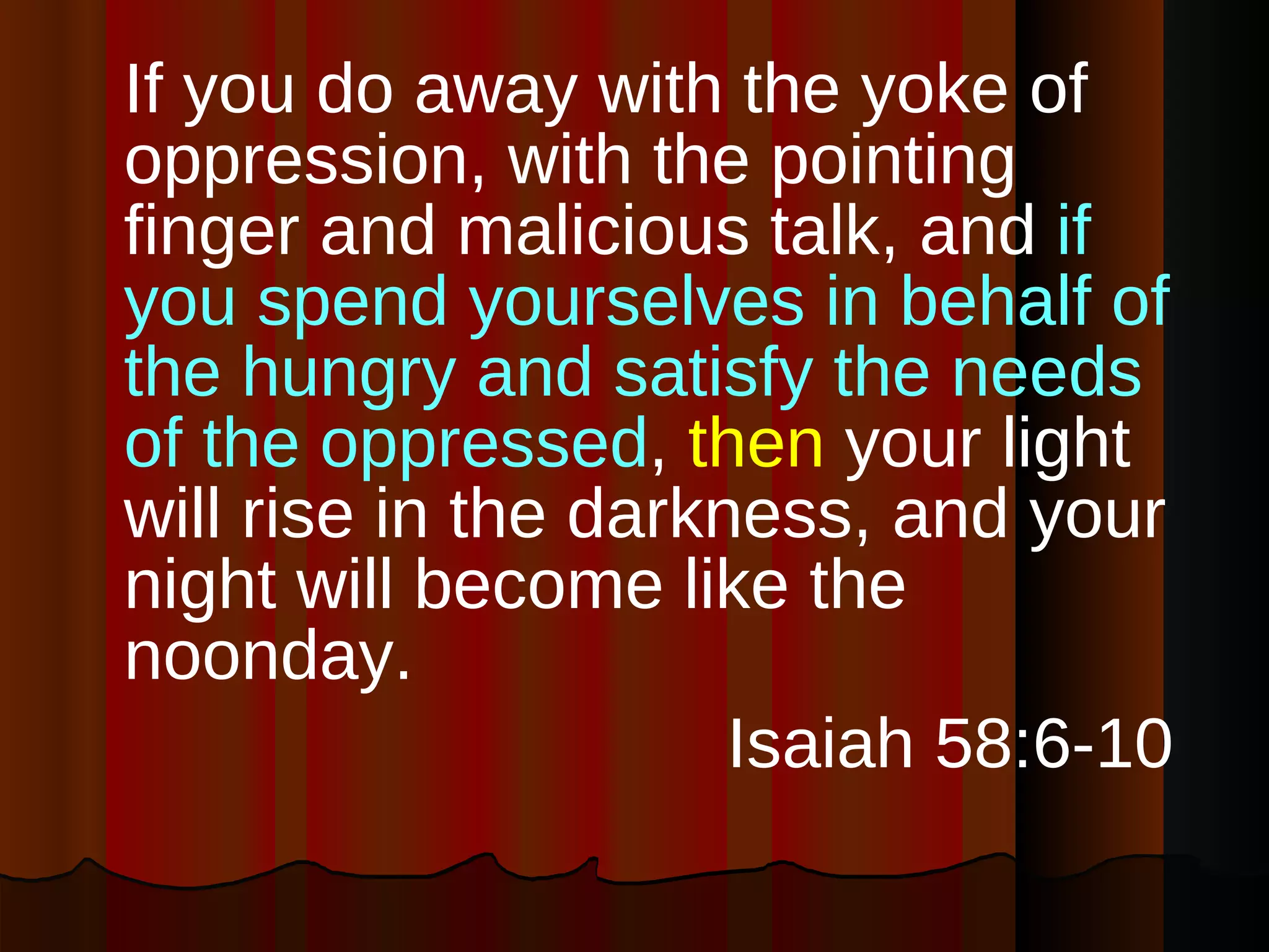 If you do away with the yoke of oppression, with the pointing finger and malicious talk, and  if you spend yourselves in behalf of the hungry and satisfy the needs of the oppressed ,  then  your light will rise in the darkness, and your night will become like the noonday. Isaiah 58:6-10  