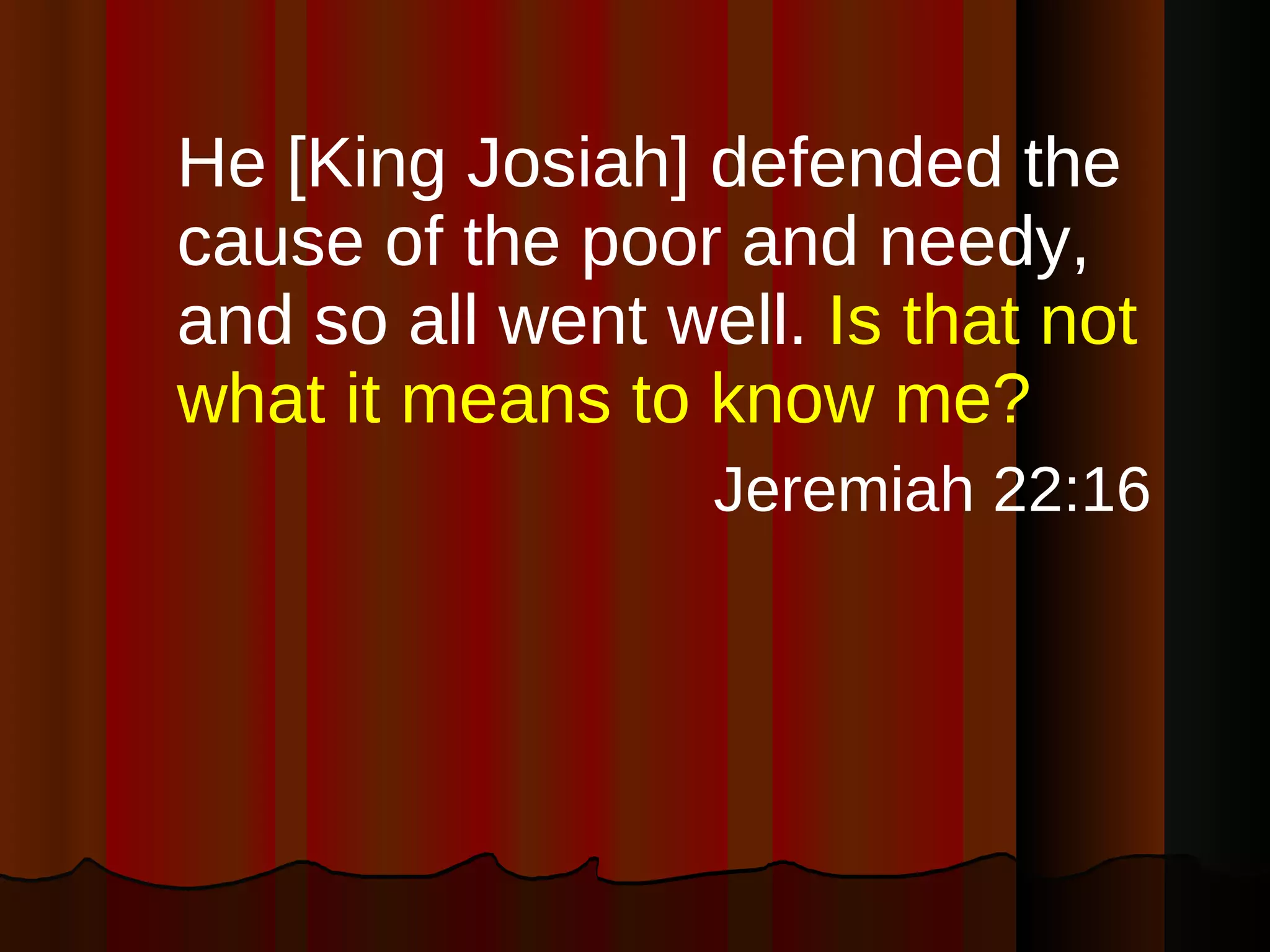 He [King Josiah] defended the cause of the poor and needy, and so all went well.  Is that not what it means to know me?  Jeremiah 22:16 