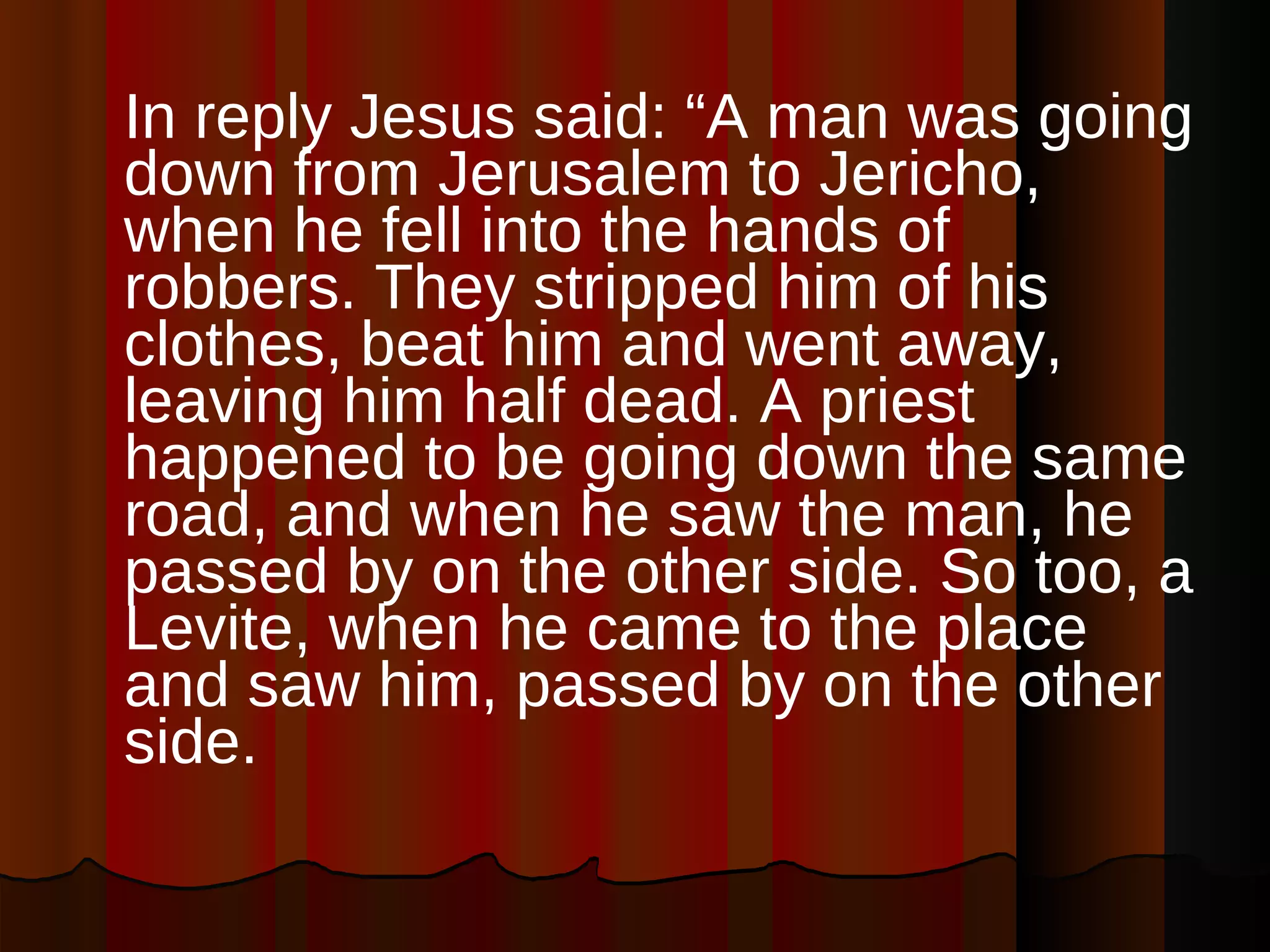 In reply Jesus said: “A man was going down from Jerusalem to Jericho, when he fell into the hands of robbers. They stripped him of his clothes, beat him and went away, leaving him half dead. A priest happened to be going down the same road, and when he saw the man, he passed by on the other side. So too, a Levite, when he came to the place and saw him, passed by on the other side.  