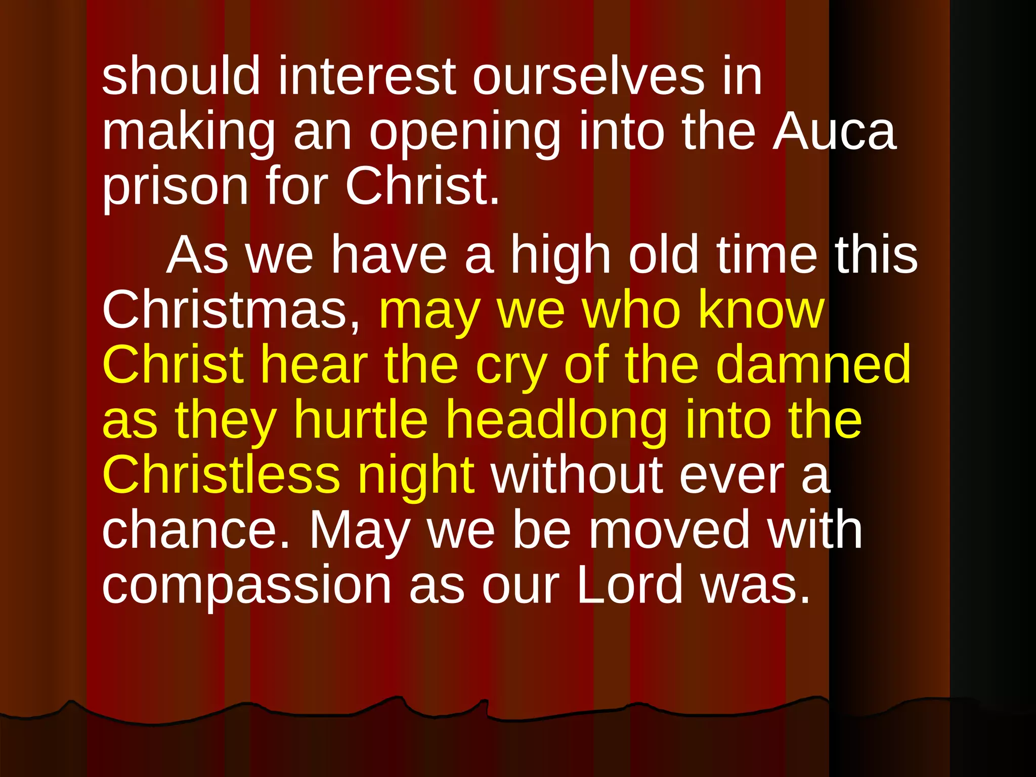 should interest ourselves in making an opening into the Auca prison for Christ. As we have a high old time this Christmas,  may we who know Christ hear the cry of the damned as they hurtle headlong into the Christless night  without ever a chance. May we be moved with compassion as our Lord was. 