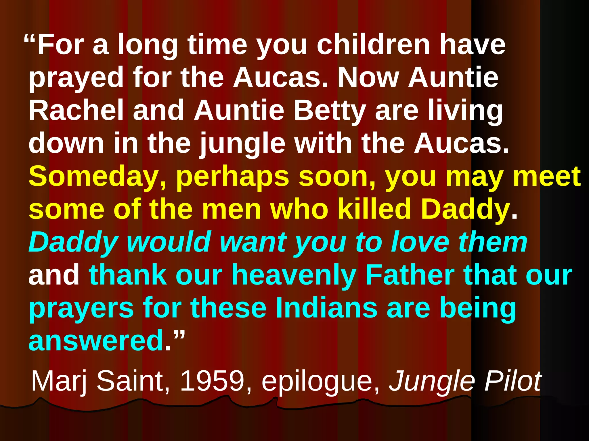 “ For a long time you children have prayed for the Aucas. Now Auntie Rachel and Auntie Betty are living down in the jungle with the Aucas.  Someday, perhaps soon, you may meet some of the men who killed Daddy .  Daddy would want you to love them  and  thank our heavenly Father that our prayers for these Indians are being answered .” Marj Saint, 1959, epilogue,  Jungle Pilot 