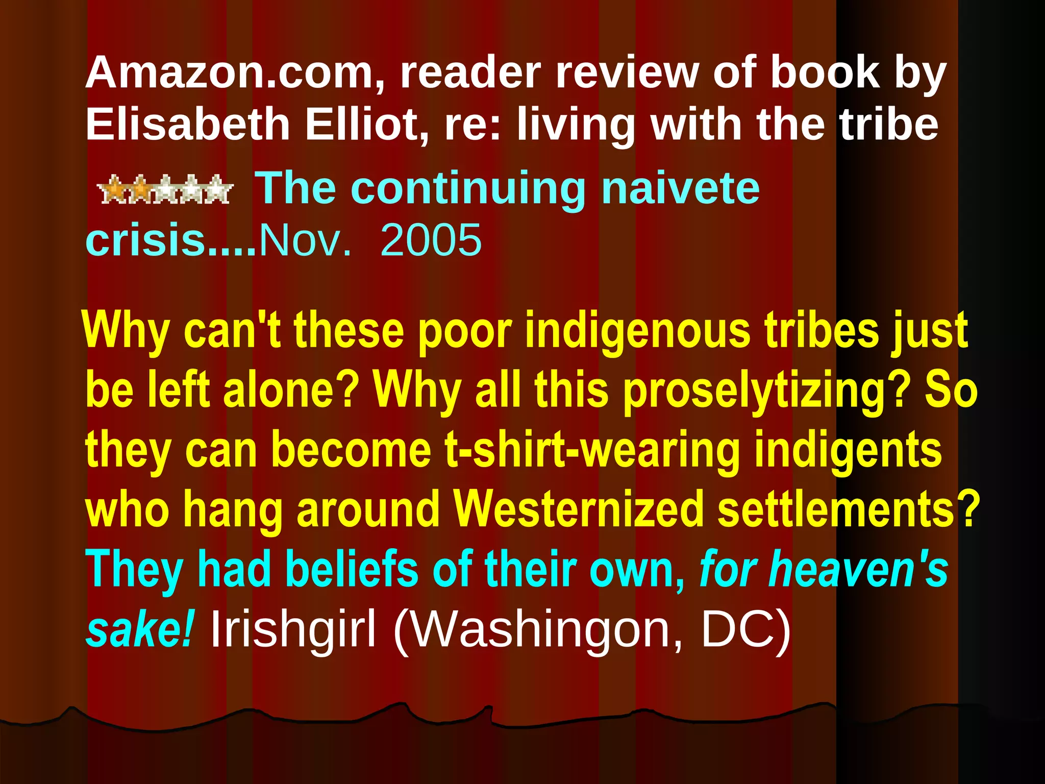 Amazon.com, reader review of book by Elisabeth Elliot, re: living with the tribe The continuing naivete crisis.... Nov.  2005 Why can't these poor indigenous tribes just be left alone? Why all this proselytizing? So they can become t-shirt-wearing indigents who hang around Westernized settlements?  They had beliefs of their own,   for heaven's sake!  Irishgirl (Washingon, DC) 