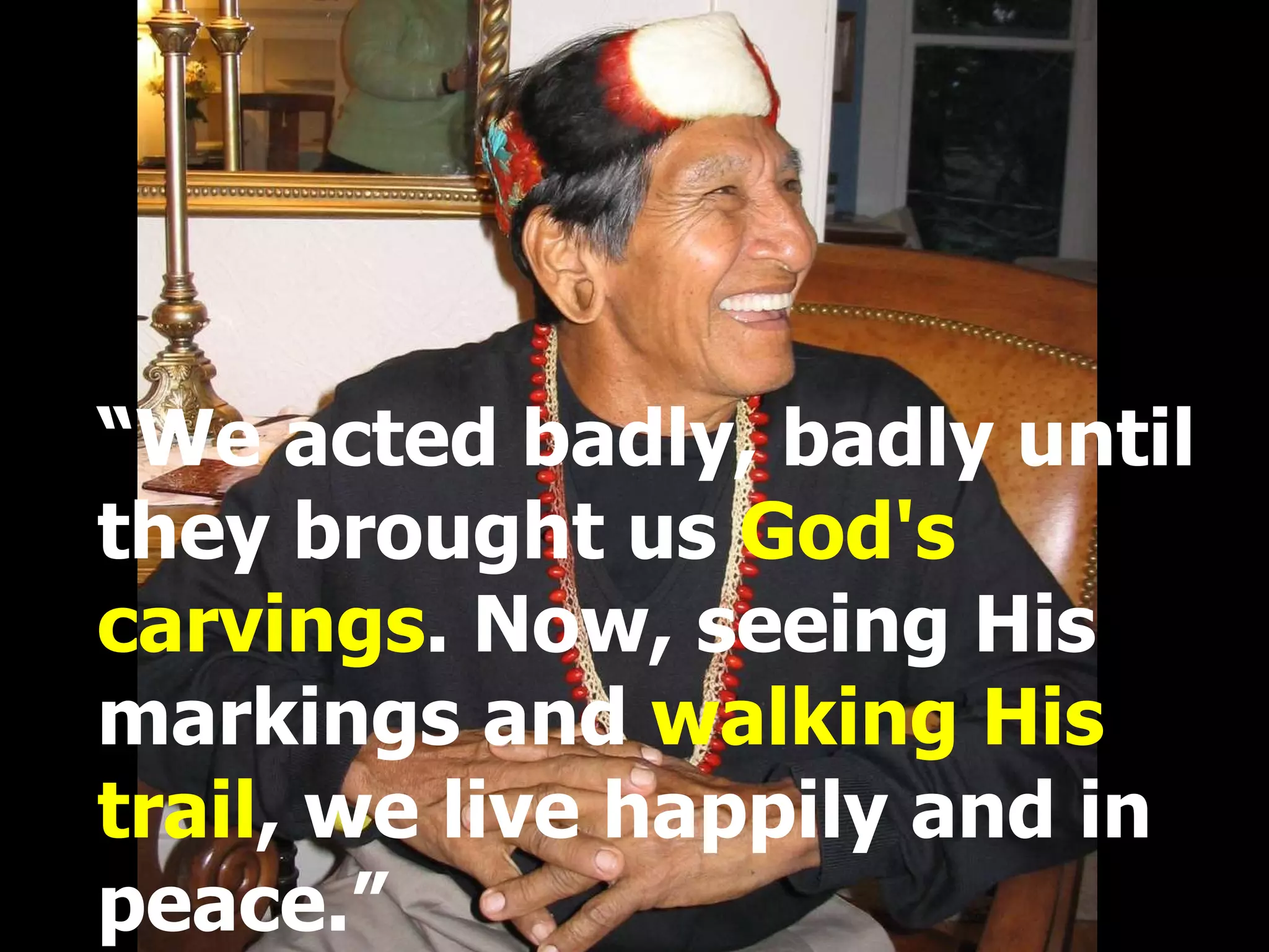 “ We acted badly, badly until they brought us  God's carvings . Now, seeing His markings and  walking His trail , we live happily and in peace.” 