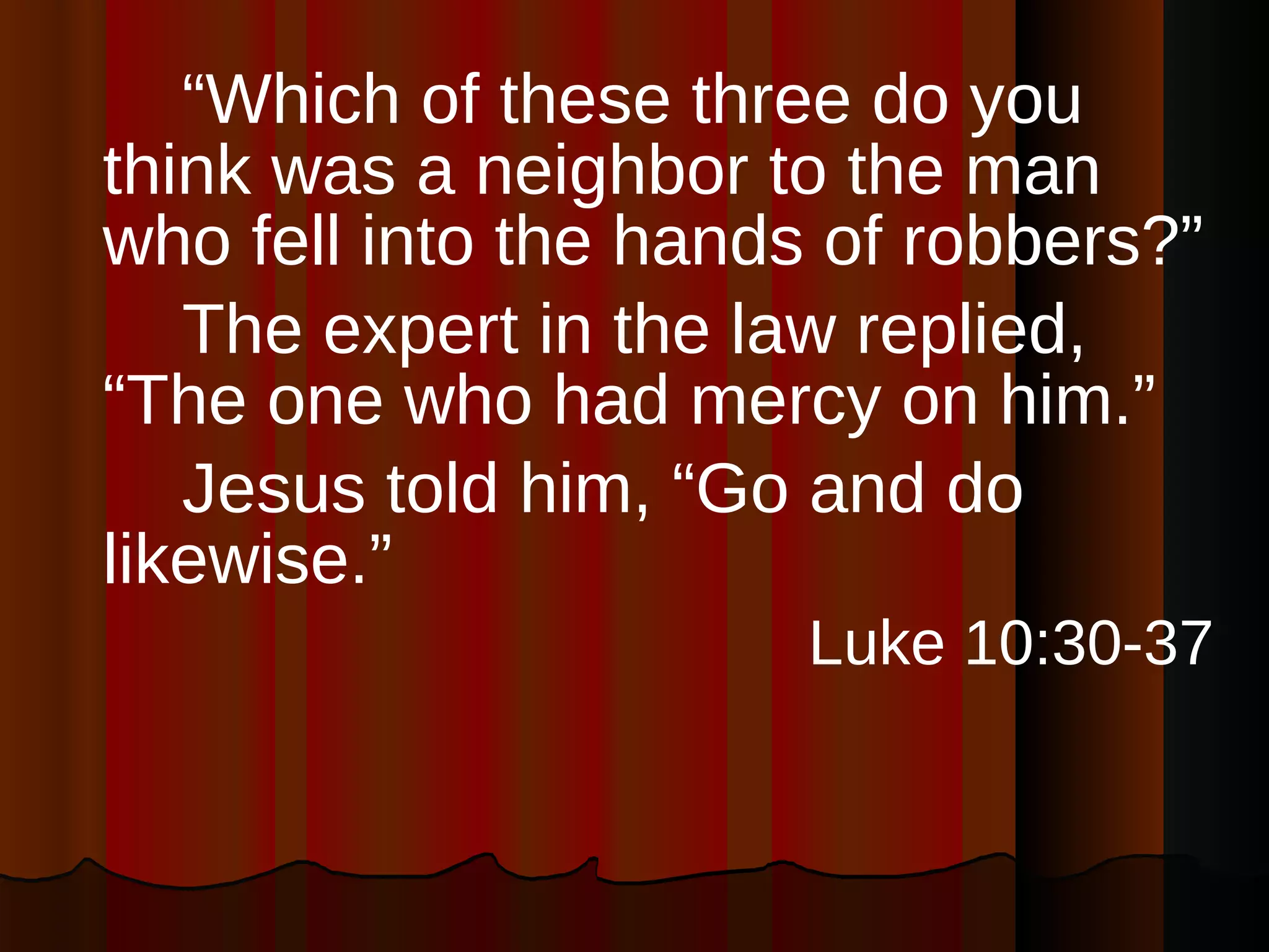 “ Which of these three do you think was a neighbor to the man who fell into the hands of robbers?”  The expert in the law replied, “The one who had mercy on him.”  Jesus told him, “Go and do likewise.”  Luke 10:30-37 