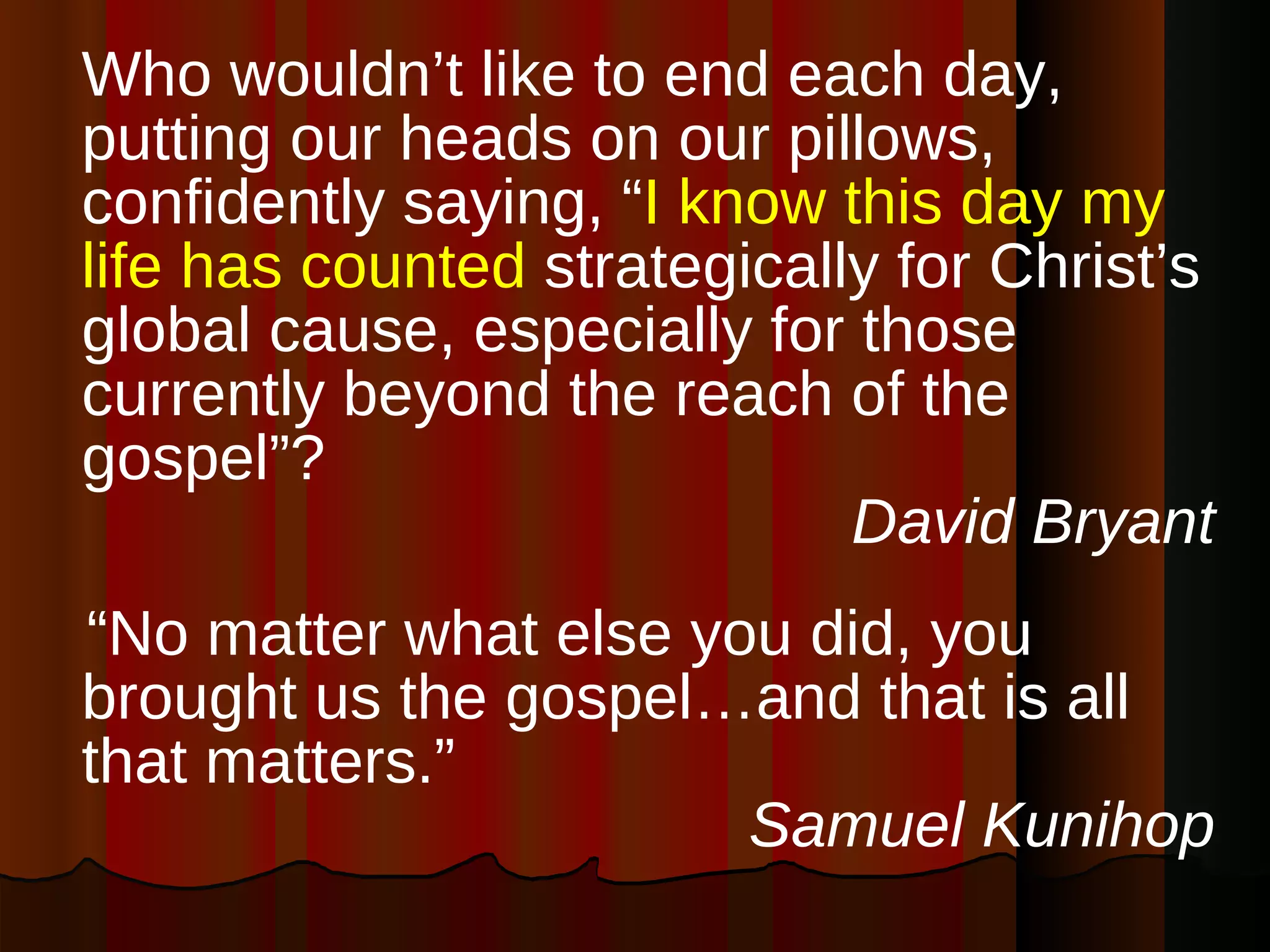 Who wouldn’t like to end each day, putting our heads on our pillows, confidently saying, “ I know this day my life has counted  strategically for Christ’s global cause, especially for those currently beyond the reach of the gospel”?  David Bryant “ No matter what else you did, you brought us the gospel…and that is all that matters.” Samuel Kunihop 