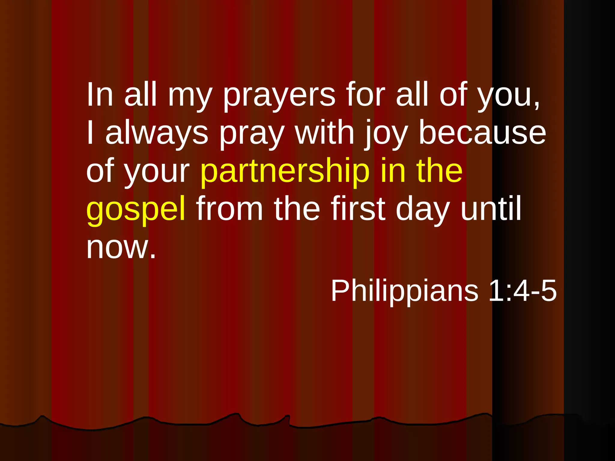 In all my prayers for all of you, I always pray with joy because of your  partnership in the gospel  from the first day until now. Philippians 1:4-5 