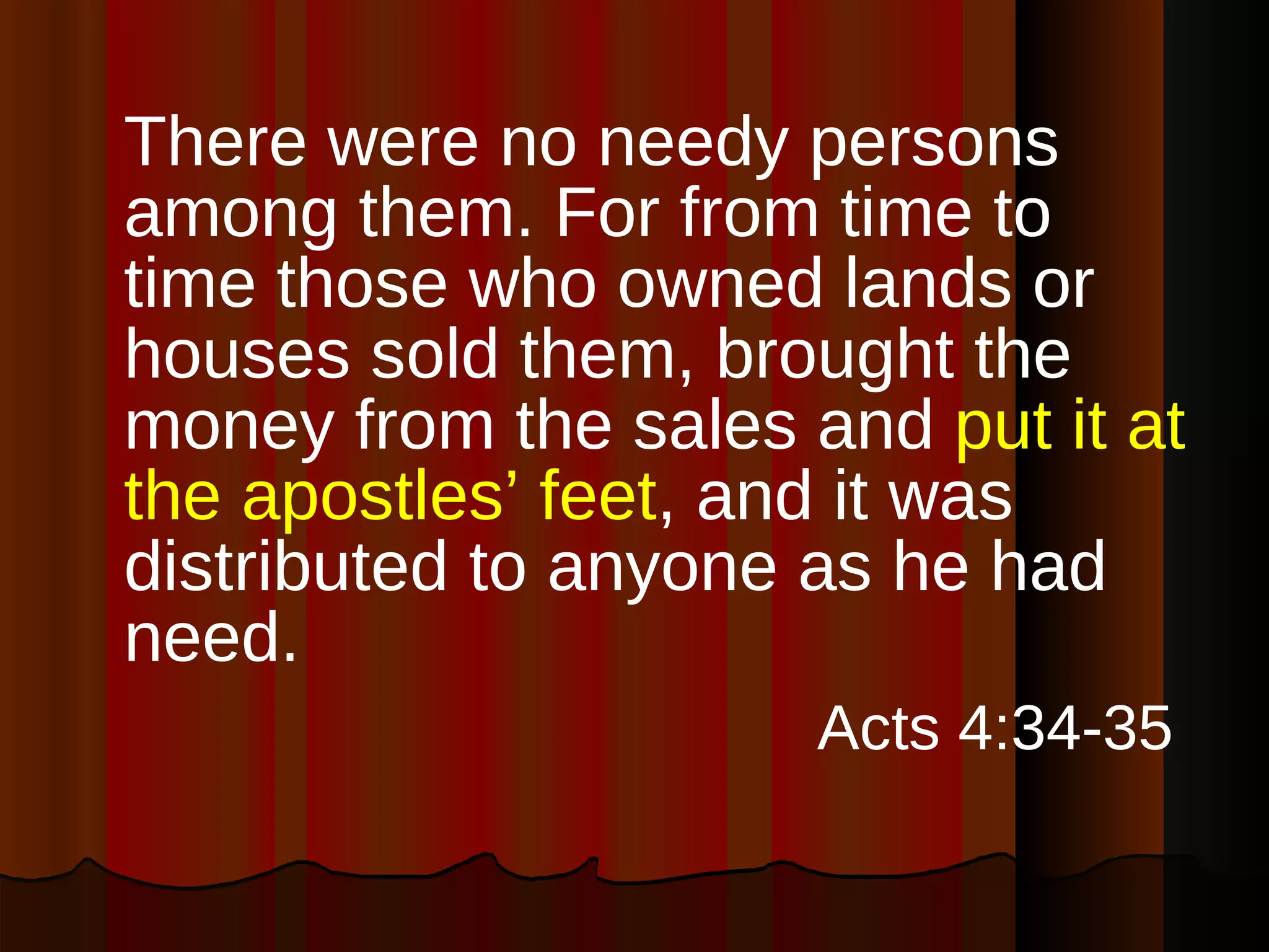 There were no needy persons among them. For from time to time those who owned lands or houses sold them, brought the money from the sales and  put it at the apostles’ feet , and it was distributed to anyone as he had need. Acts 4:34-35   