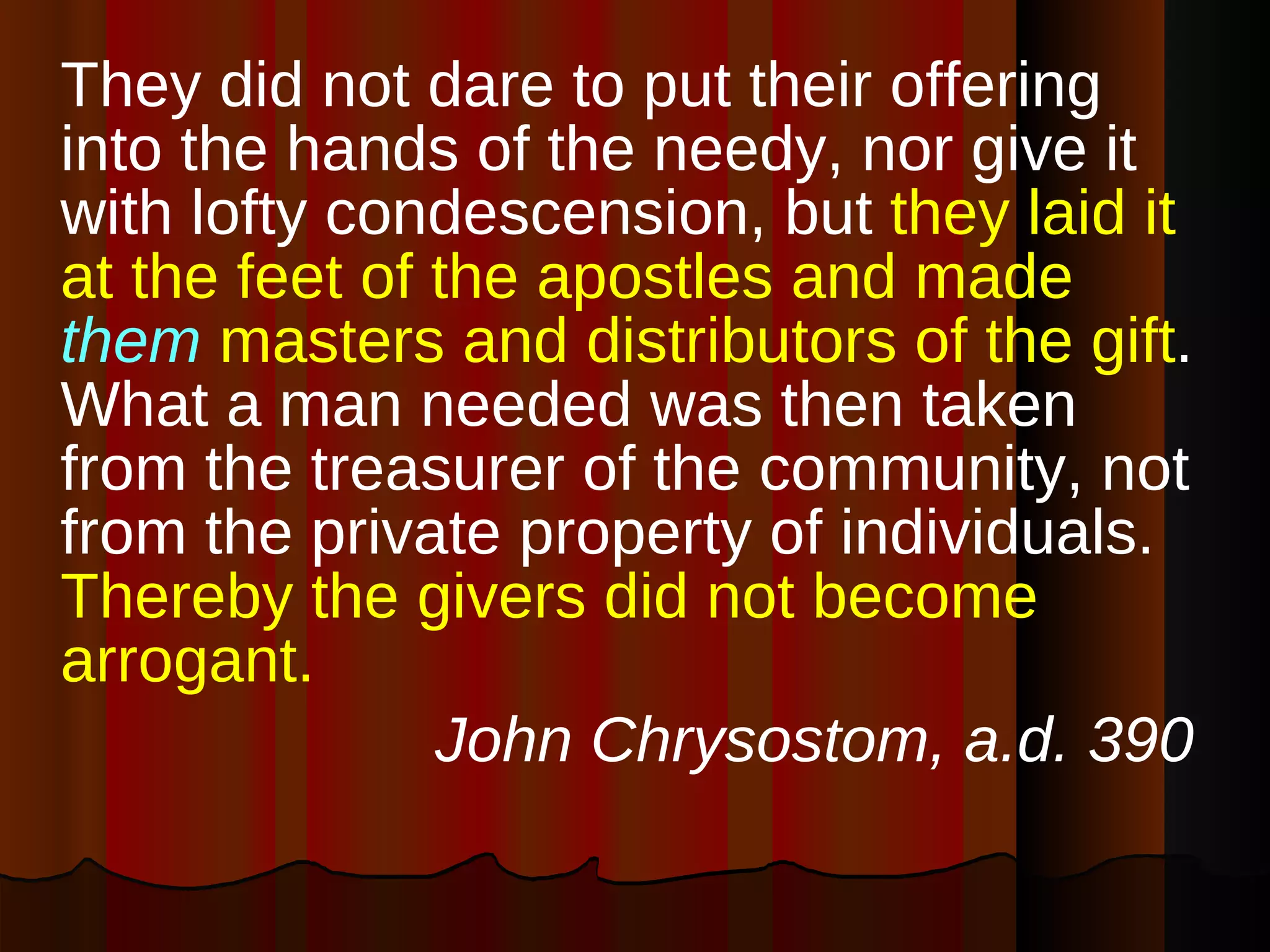 They did not dare to put their offering into the hands of the needy, nor give it with lofty condescension, but  they laid it at the feet of the apostles and made  them  masters and distributors of the gift . What a man needed was then taken from the treasurer of the community, not from the private property of individuals.  Thereby the givers did not become arrogant.   John Chrysostom, a.d. 390 