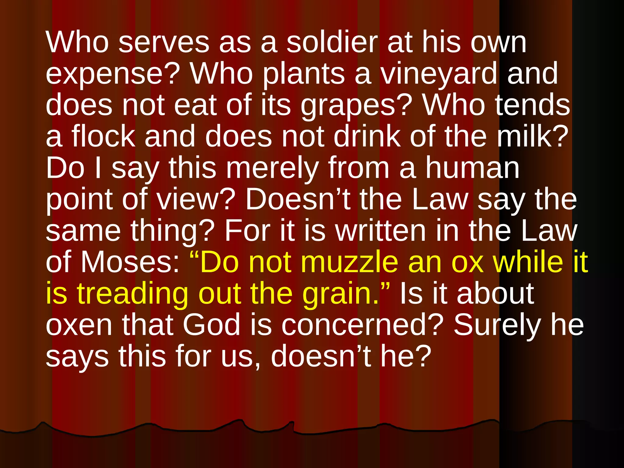 Who serves as a soldier at his own expense? Who plants a vineyard and does not eat of its grapes? Who tends a flock and does not drink of the milk? Do I say this merely from a human point of view? Doesn’t the Law say the same thing? For it is written in the Law of Moses:  “Do not muzzle an ox while it is treading out the grain.”  Is it about oxen that God is concerned? Surely he says this for us, doesn’t he?  