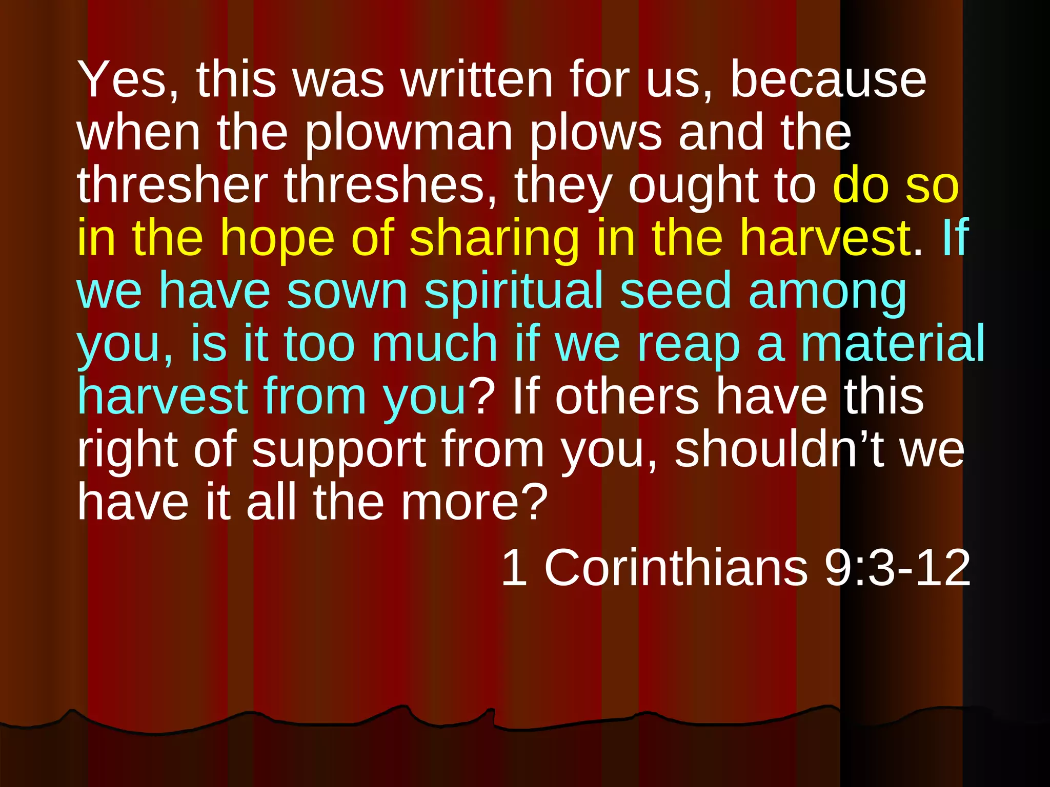 Yes, this was written for us, because when the plowman plows and the thresher threshes, they ought to  do so in the hope of sharing in the harvest .  If we have sown spiritual seed among you, is it too much if we reap a material harvest from you ? If others have this right of support from you, shouldn’t we have it all the more? 1 Corinthians 9:3-12  