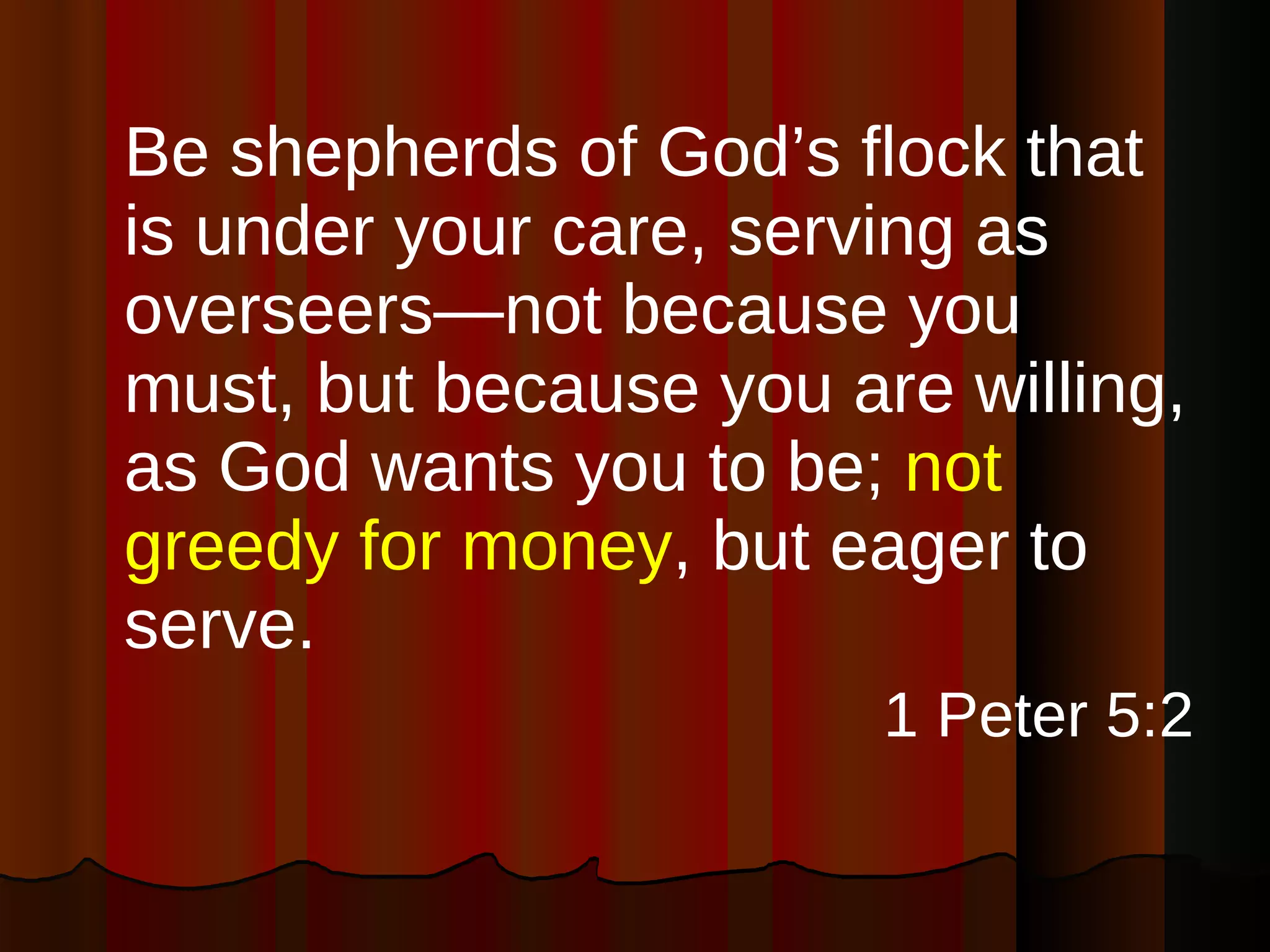 Be shepherds of God’s flock that is under your care, serving as overseers—not because you must, but because you are willing, as God wants you to be;  not greedy for money , but eager to serve. 1 Peter 5:2 