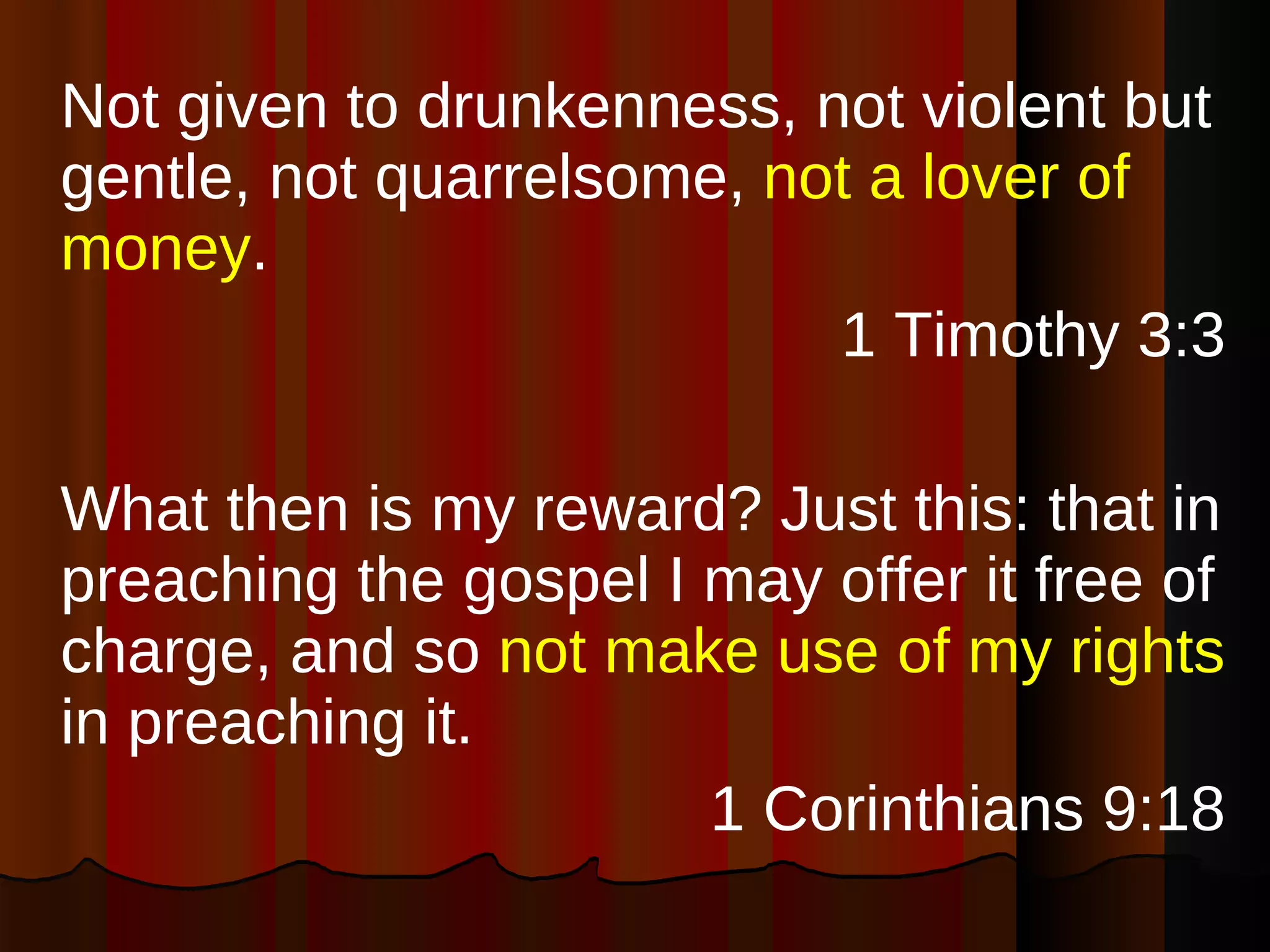 Not given to drunkenness, not violent but gentle, not quarrelsome,  not a lover of money . 1 Timothy 3:3 What then is my reward? Just this: that in preaching the gospel I may offer it free of charge, and so  not make use of my rights  in preaching it. 1 Corinthians 9:18 