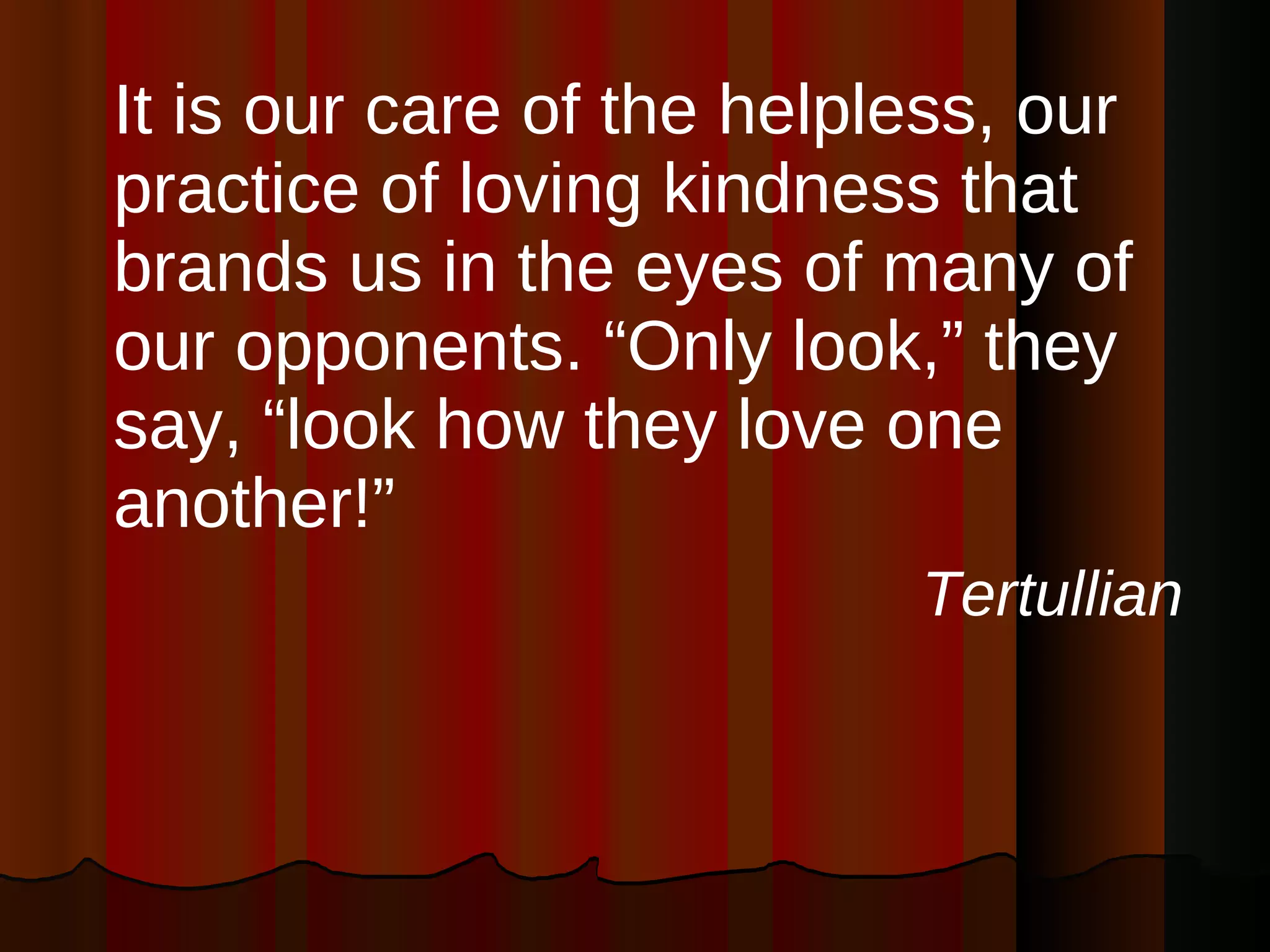 It is our care of the helpless, our practice of loving kindness that brands us in the eyes of many of our opponents. “Only look,” they say, “look how they love one another!” Tertullian 