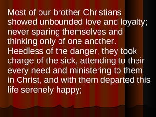 Most of our brother Christians showed unbounded love and loyalty; never sparing themselves and thinking only of one another. Heedless of the danger, they took charge of the sick, attending to their every need and ministering to them in Christ, and with them departed this life serenely happy;  