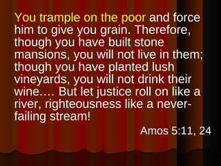 You trample on the poor  and force him to give you grain. Therefore, though you have built stone mansions, you will not live in them; though you have planted lush vineyards, you will not drink their wine.… But let justice roll on like a river, righteousness like a never-failing stream!  Amos 5:11, 24 
