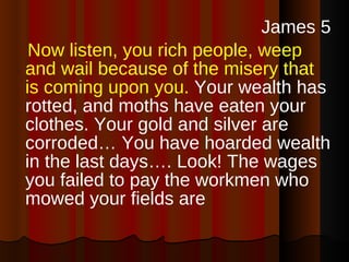 James 5 Now listen, you rich people, weep and wail because of the misery that is coming upon you.  Your wealth has rotted, and moths have eaten your clothes. Your gold and silver are corroded… You have hoarded wealth in the last days…. Look! The wages you failed to pay the workmen who mowed your fields are  