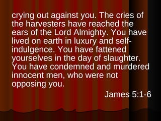 crying out against you. The cries of the harvesters have reached the ears of the Lord Almighty. You have lived on earth in luxury and self-indulgence. You have fattened yourselves in the day of slaughter. You have condemned and murdered innocent men, who were not opposing you. James 5:1-6 
