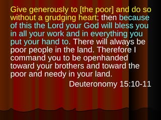 Give generously to [the poor] and do so without a grudging heart ; then  because of this the Lord your God will bless you in all your work and in everything you put your hand to . There will always be poor people in the land. Therefore I command you to be openhanded toward your brothers and toward the poor and needy in your land. Deuteronomy 15:10-11 