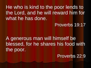 He who is kind to the poor lends to the Lord, and he will reward him for what he has done. Proverbs 19:17 A generous man will himself be blessed, for he shares his food with the poor. Proverbs 22:9 