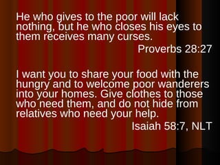 He who gives to the poor will lack nothing, but he who closes his eyes to them receives many curses. Proverbs 28:27 I want you to share your food with the hungry and to welcome poor wanderers into your homes. Give clothes to those who need them, and do not hide from relatives who need your help. Isaiah 58:7, NLT 