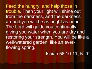 Feed the hungry, and help those in trouble.  Then your light will shine out from the darkness, and the darkness around you will be as bright as noon. The Lord will guide you continually, giving you water when you are dry and restoring your strength. You will be like a well-watered garden, like an ever-flowing spring. Isaiah 58:10-11, NLT 