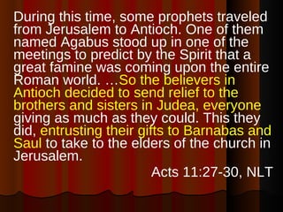 During this time, some prophets traveled from Jerusalem to Antioch. One of them named Agabus stood up in one of the meetings to predict by the Spirit that a great famine was coming upon the entire Roman world. … So the believers in Antioch decided to send relief to the brothers and sisters in Judea, everyone  giving as much as they could. This they did,  entrusting their gifts to Barnabas and Saul  to take to the elders of the church in Jerusalem. Acts 11:27-30, NLT 