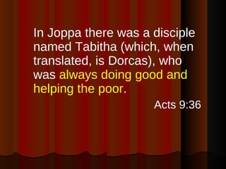In Joppa there was a disciple named Tabitha (which, when translated, is Dorcas), who was  always doing good and helping the poor . Acts 9:36 