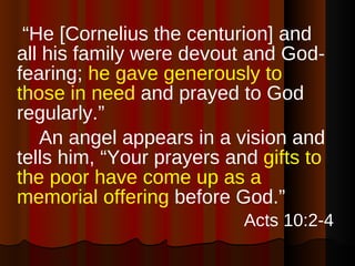  “ He [Cornelius the centurion] and all his family were devout and God-fearing;  he gave generously to those in need  and prayed to God regularly.”  An angel appears in a vision and tells him, “Your prayers and  gifts to the poor have come up as a memorial offering  before God.” Acts 10:2-4 