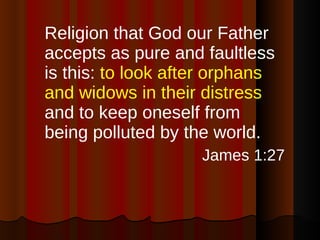 Religion that God our Father accepts as pure and faultless is this:  to look after orphans and widows in their distress  and to keep oneself from being polluted by the world. James 1:27 