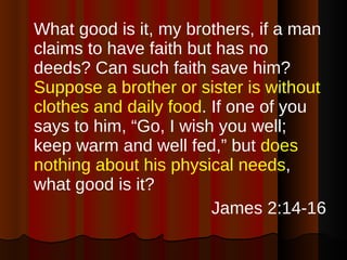 What good is it, my brothers, if a man claims to have faith but has no deeds? Can such faith save him?  Suppose a brother or sister is without clothes and daily food . If one of you says to him, “Go, I wish you well; keep warm and well fed,” but  does nothing about his physical needs , what good is it?  James 2:14-16 