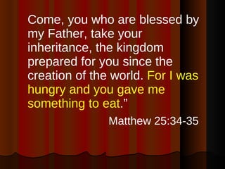 Come, you who are blessed by my Father, take your inheritance, the kingdom prepared for you since the creation of the world.  For I was hungry and you gave me something to eat .”  Matthew 25:34-35   