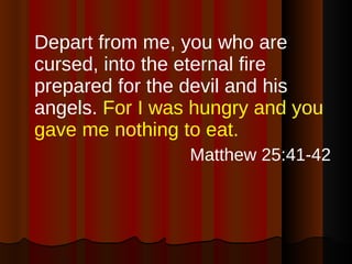 Depart from me, you who are cursed, into the eternal fire prepared for the devil and his angels.  For I was hungry and you gave me nothing to eat. Matthew 25:41-42 