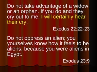 Do not take advantage of a widow or an orphan. If you do and they cry out to me,  I will certainly hear their cry . Exodus 22:22-23   Do not oppress an alien; you yourselves know how it feels to be aliens, because you were aliens in Egypt. Exodus 23:9   