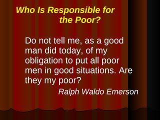 Who Is Responsible for  the Poor? Do not tell me, as a good man did today, of my obligation to put all poor men in good situations. Are they my poor? Ralph Waldo Emerson 