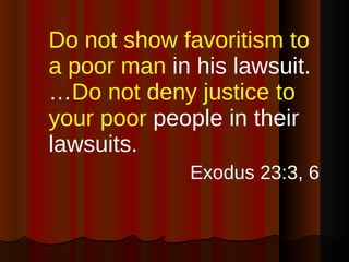 Do not show favoritism   to a poor man  in his lawsuit.… Do not deny justice to your poor  people in their lawsuits. Exodus 23:3, 6 