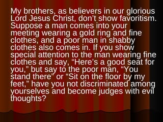 My brothers, as believers in our glorious Lord Jesus Christ, don’t show favoritism. Suppose a man comes into your meeting wearing a gold ring and fine clothes, and a poor man in shabby clothes also comes in. If you show special attention to the man wearing fine clothes and say, “Here’s a good seat for you,” but say to the poor man, “You stand there” or “Sit on the floor by my feet,” have you not discriminated among yourselves and become judges with evil thoughts?  