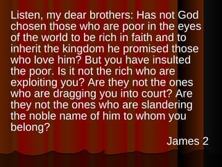 Listen, my dear brothers: Has not God chosen those who are poor in the eyes of the world to be rich in faith and to inherit the kingdom he promised those who love him? But you have insulted the poor. Is it not the rich who are exploiting you? Are they not the ones who are dragging you into court? Are they not the ones who are slandering the noble name of him to whom you belong?  James 2 