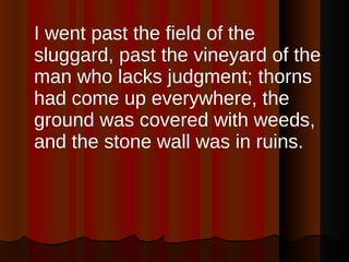 I went past the field of the sluggard, past the vineyard of the man who lacks judgment; thorns had come up everywhere, the ground was covered with weeds, and the stone wall was in ruins.  