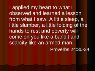 I applied my heart to what I observed and learned a lesson from what I saw: A little sleep, a little slumber, a little folding of the hands to rest and poverty will come on you like a bandit and scarcity like an armed man. Proverbs 24:30-34 