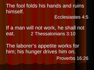 The fool folds his hands and ruins himself. Ecclesiastes 4:5 If a man will not work, he shall not eat.  2 Thessalonians 3:10   The laborer’s appetite works for him; his hunger drives him on. Proverbs 16:26 